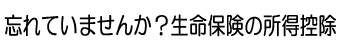 忘れていませんか？生命保険の所得控除